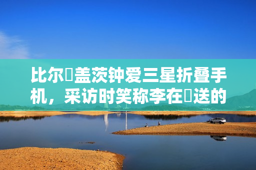 比尔・盖茨钟爱三星折叠手机，采访时笑称李在镕送的、我没花钱