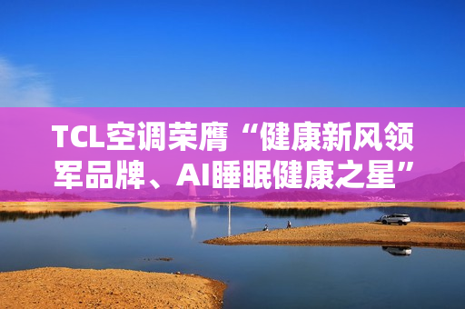 TCL空调荣膺“健康新风领军品牌、AI睡眠健康之星”两项年度大奖
