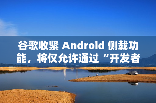 谷歌收紧 Android 侧载功能，将仅允许通过“开发者验证”的应用进行安装