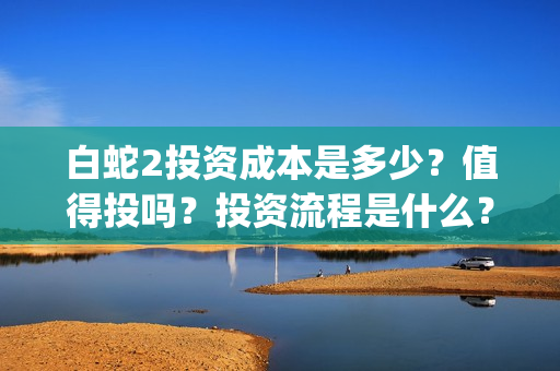 白蛇2投资成本是多少？值得投吗？投资流程是什么？(白蛇2亏损)