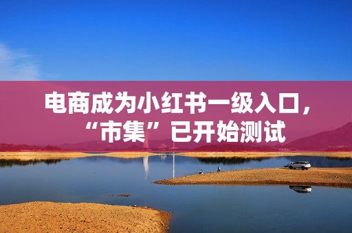 电商成为小红书一级入口,“市集”已开始测试 电商成为小红书一级入口,“市集”已开始测试