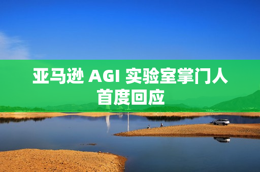 亚马逊 AGI 实验室掌门人首度回应