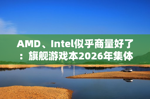 AMD、Intel似乎商量好了：旗舰游戏本2026年集体沉默