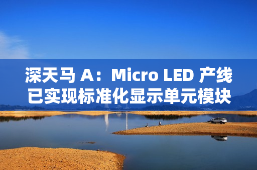 深天马 A：Micro LED 产线已实现标准化显示单元模块小批量交付