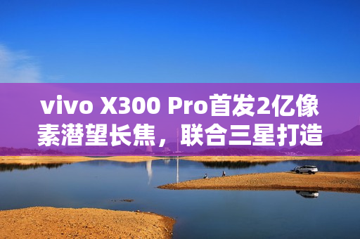 vivo X300 Pro首发2亿像素潜望长焦，联合三星打造行业最强影像传感器