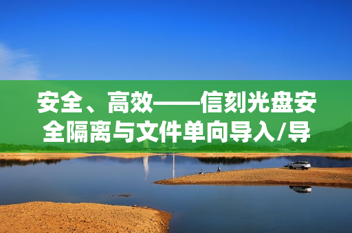 安全、高效——信刻光盘安全隔离与文件单向导入/导出系统