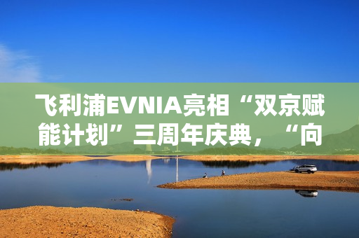 飞利浦EVNIA亮相“双京赋能计划”三周年庆典，“向上卷”引领电竞显示革新