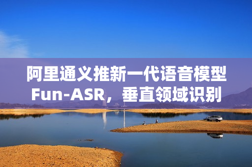 阿里通义推新一代语音模型Fun-ASR，垂直领域识别准确率提升15%以上