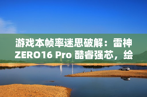 游戏本帧率迷思破解：雷神ZERO16 Pro 酷睿强芯，绘就电竞新视界