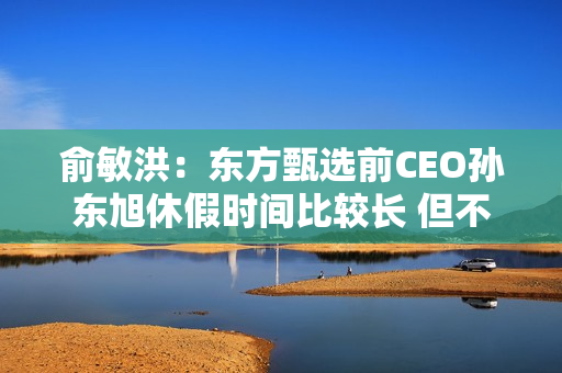 俞敏洪:东方甄选前CEO孙东旭休假时间比较长 但不是离职 俞敏洪:东方甄选前CEO孙东旭休假时间比较长 但不是离职