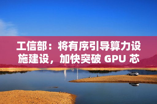 工信部：将有序引导算力设施建设，加快突破 GPU 芯片等关键核心技术