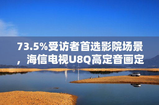 73.5%受访者首选影院场景，海信电视U8Q高定音画定义家庭观影新标杆