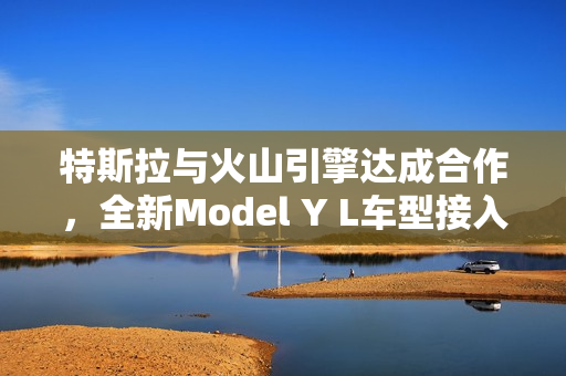 特斯拉与火山引擎达成合作，全新Model Y L车型接入豆包大模型