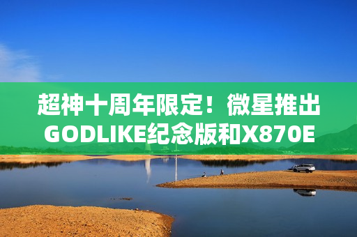 超神十周年限定！微星推出GODLIKE纪念版和X870E MAX系列主板