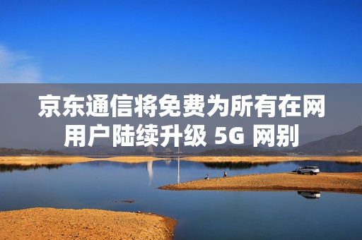 京东通信将免费为所有在网用户陆续升级 5G 网别
