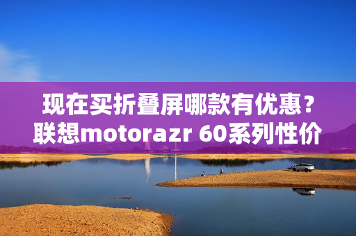 现在买折叠屏哪款有优惠？联想motorazr 60系列性价比最高