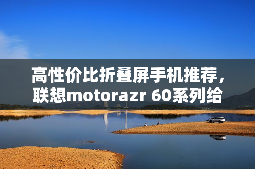 高性价比折叠屏手机推荐，联想motorazr 60系列给出最优解？