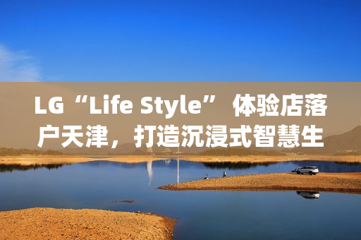 LG“Life Style” 体验店落户天津,打造沉浸式智慧生活新地标 LG“Life Style” 体验店落户天津,打造沉浸式智慧生活新地标