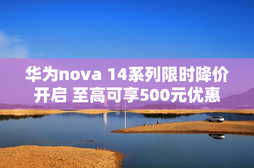 华为nova 14系列限时降价开启 至高可享500元优惠