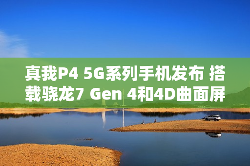真我P4 5G系列手机发布 搭载骁龙7 Gen 4和4D曲面屏