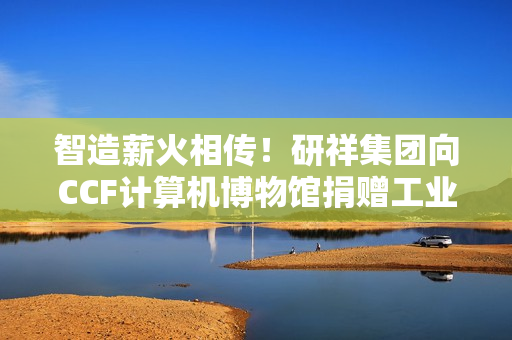 智造薪火相传！研祥集团向CCF计算机博物馆捐赠工业计算机藏品