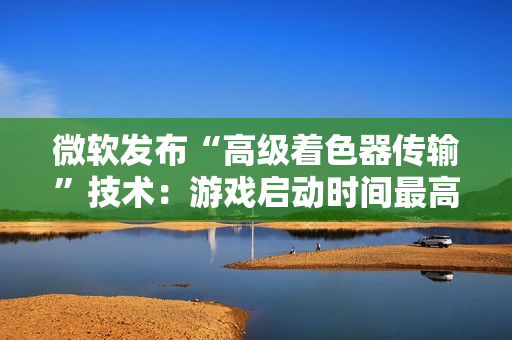 微软发布“高级着色器传输”技术：游戏启动时间最高可缩短 85%