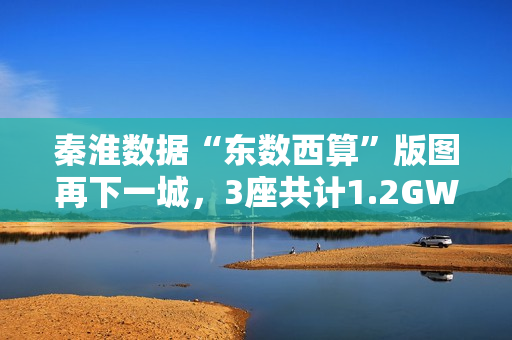 秦淮数据“东数西算”版图再下一城，3座共计1.2GW零碳智算园区将落址中卫