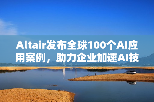Altair发布全球100个AI应用案例，助力企业加速AI技术应用
