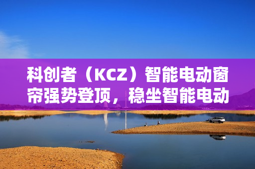 科创者（KCZ）智能电动窗帘强势登顶，稳坐智能电动窗帘十大品牌头把交椅
