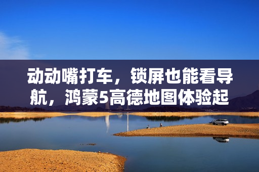 动动嘴打车，锁屏也能看导航，鸿蒙5高德地图体验起飞