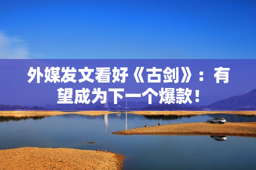 外媒发文看好《古剑》：有望成为下一个爆款！