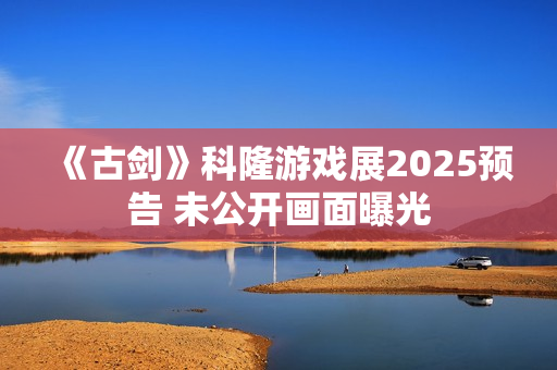 《古剑》科隆游戏展2025预告 未公开画面曝光 《古剑》科隆游戏展2025预告 未公开画面曝光