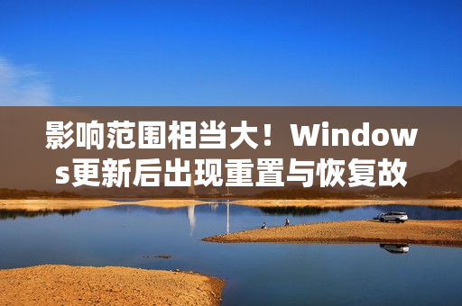 影响范围相当大！Windows更新后出现重置与恢复故障 微软承诺紧急修复