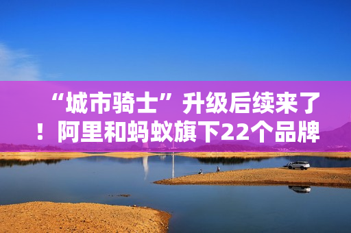“城市骑士”升级后续来了！阿里和蚂蚁旗下22个品牌联合推出橙意计划