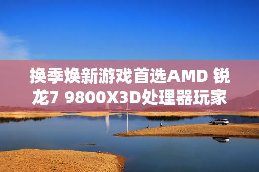 换季焕新游戏首选AMD 锐龙7 9800X3D处理器玩家必备