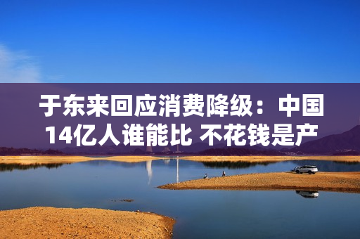 于东来回应消费降级：中国14亿人谁能比 不花钱是产品和服务质量低