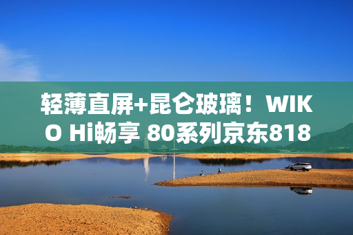 轻薄直屏+昆仑玻璃！WIKO Hi畅享 80系列京东818手机节更优惠，纠结党别犹豫