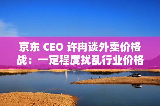 京东 CEO 许冉谈外卖价格战：一定程度扰乱行业价格体系，是不可持续的