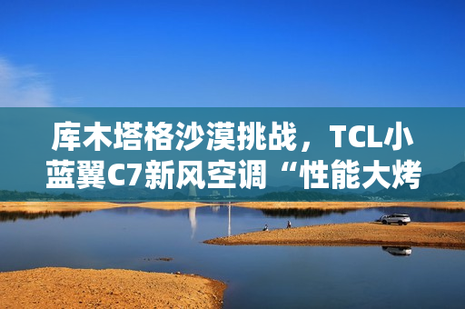 库木塔格沙漠挑战，TCL小蓝翼C7新风空调“性能大烤”