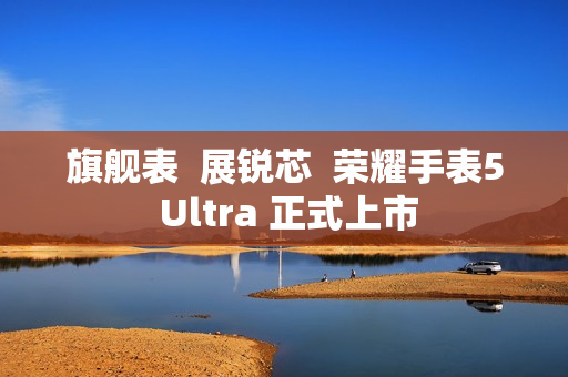 旗舰表 展锐芯 荣耀手表5 Ultra 正式上市 旗舰表 展锐芯 荣耀手表5 Ultra 正式上市