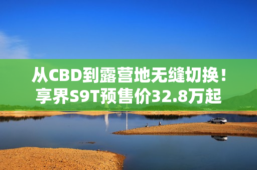 从CBD到露营地无缝切换！享界S9T预售价32.8万起