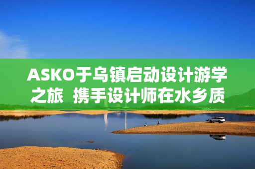 ASKO于乌镇启动设计游学之旅  携手设计师在水乡质韵中寻源设计
