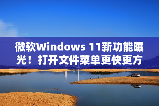 微软Windows 11新功能曝光！打开文件菜单更快更方便!