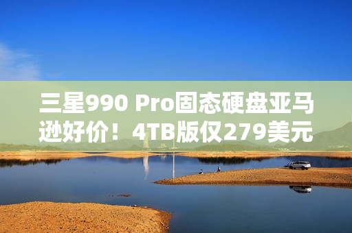 三星990 Pro固态硬盘亚马逊好价！4TB版仅279美元