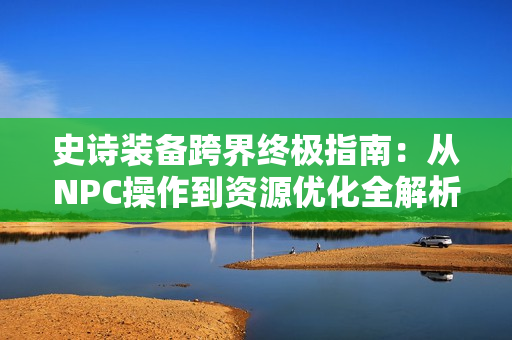 史诗装备跨界终极指南：从NPC操作到资源优化全解析