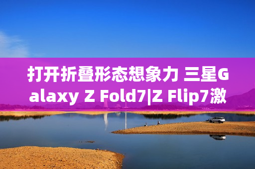 打开折叠形态想象力 三星Galaxy Z Fold7|Z Flip7激发AI新动能