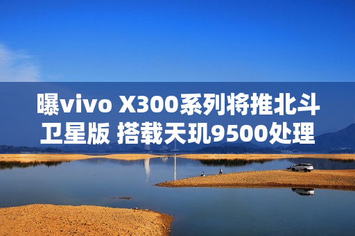 曝vivo X300系列将推北斗卫星版 搭载天玑9500处理器