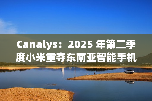 Canalys：2025 年第二季度小米重夺东南亚智能手机市场桂冠