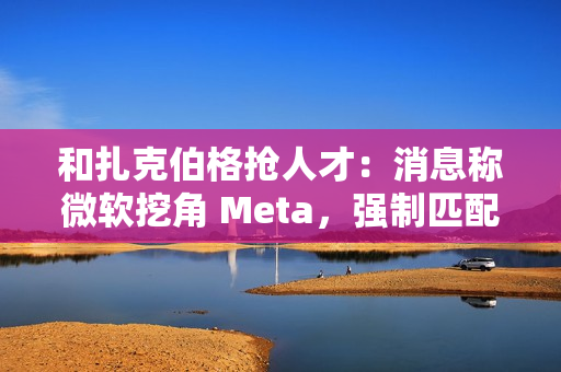和扎克伯格抢人才：消息称微软挖角 Meta，强制匹配薪酬、高层快速拍板