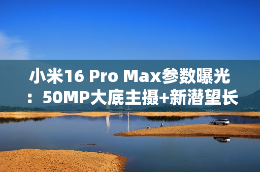 小米16 Pro Max参数曝光：50MP大底主摄+新潜望长焦